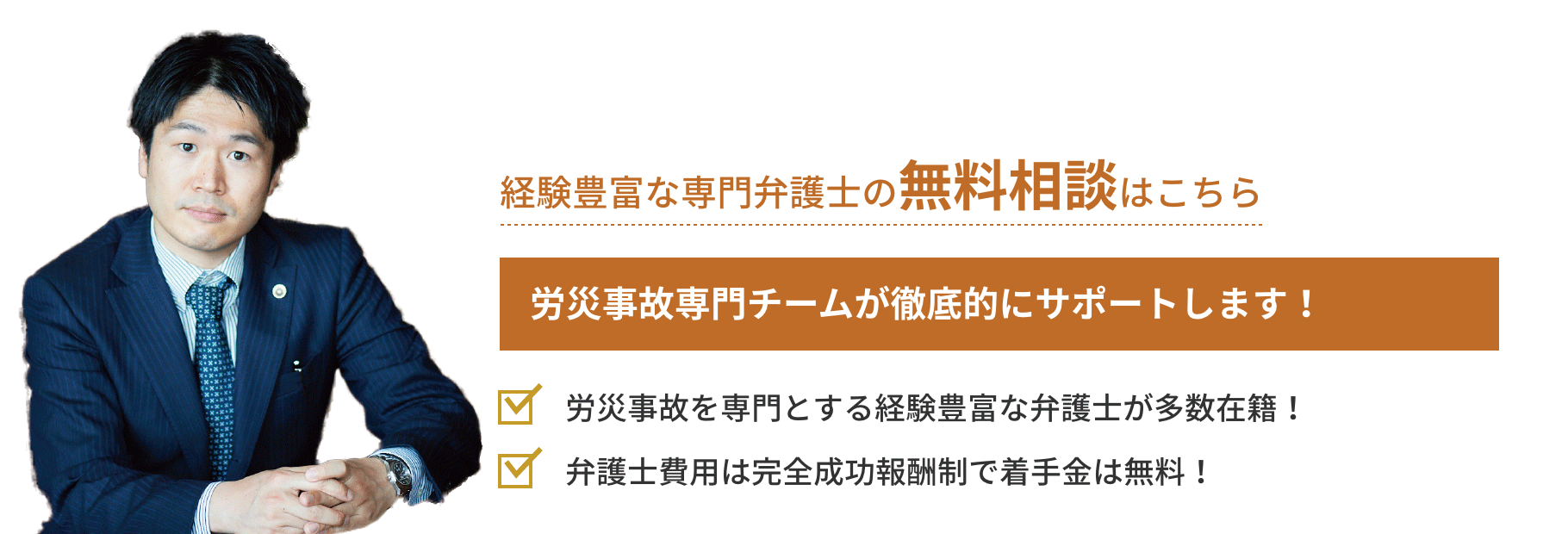 弁護士対応相談実績月間18件 労災事故専門チームが徹底的にサポートします!「労災事故を専門とする経験豊富な
弁護士が多数在籍!」「弁護士費用は完全成功報酬制で着手金は無料!」
