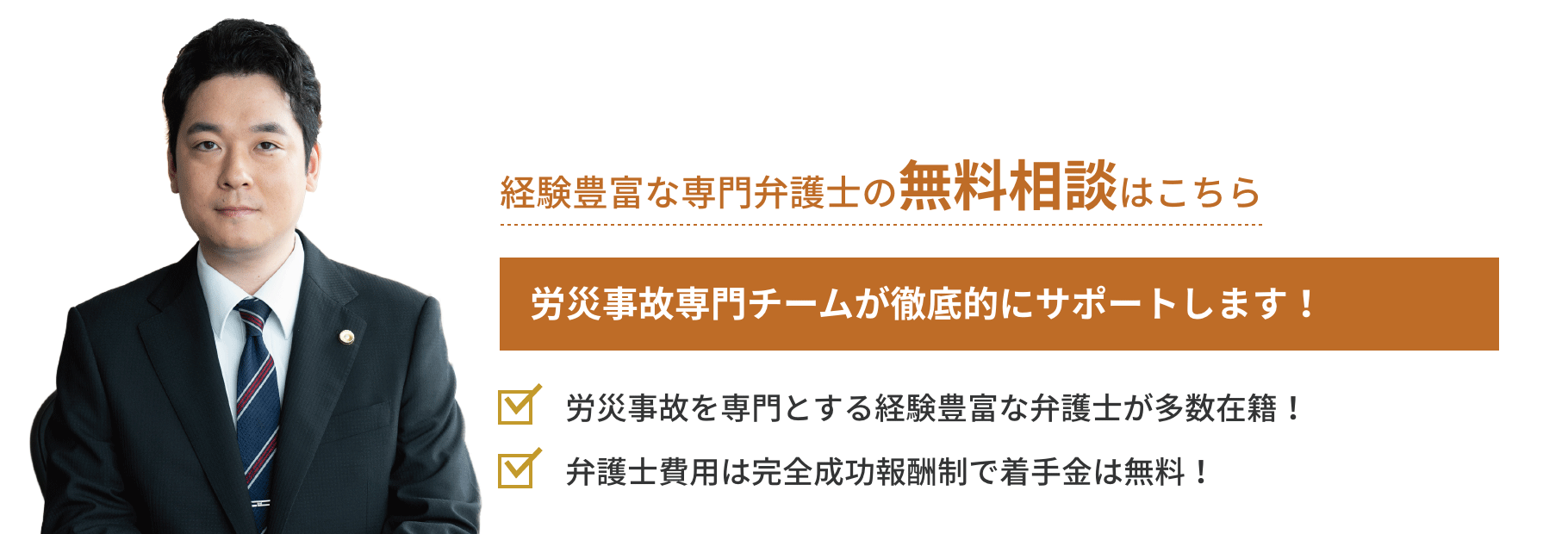 弁護士対応相談累計実績272件 労災事故専門チームが徹底的にサポートします!「労災事故を専門とする経験豊富な
弁護士が多数在籍!」「弁護士費用は完全成功報酬制で着手金は無料!」